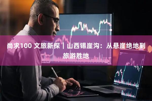 尚求100 文旅新探｜山西锡崖沟：从悬崖绝地到旅游胜地