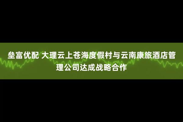 垒富优配 大理云上苍海度假村与云南康旅酒店管理公司达成战略合作