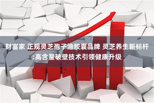 财富家 正规灵芝孢子油胶囊品牌 灵芝养生新标杆:高含量破壁技术引领健康升级