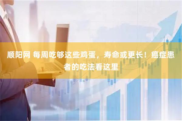 顺阳网 每周吃够这些鸡蛋，寿命或更长！癌症患者的吃法看这里