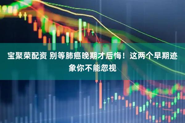 宝聚荣配资 别等肺癌晚期才后悔！这两个早期迹象你不能忽视