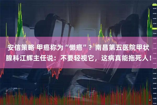 安信策略 甲癌称为“懒癌”？南昌第五医院甲状腺科江辉主任说：不要轻视它，这病真能拖死人！