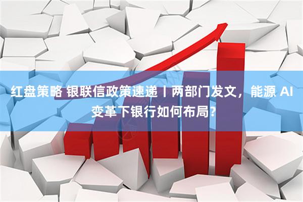 红盘策略 银联信政策速递丨两部门发文，能源 AI 变革下银行如何布局？