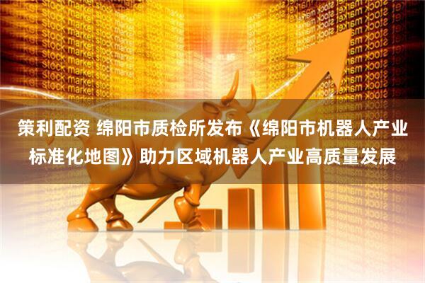 策利配资 绵阳市质检所发布《绵阳市机器人产业标准化地图》助力区域机器人产业高质量发展