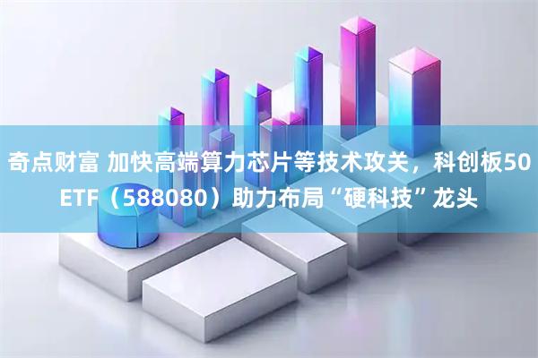 奇点财富 加快高端算力芯片等技术攻关，科创板50ETF（588080）助力布局“硬科技”龙头