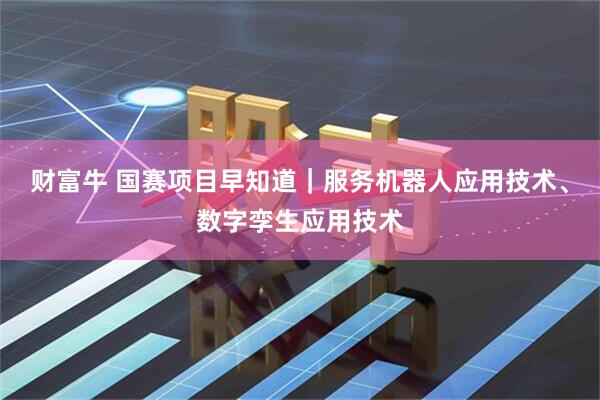 财富牛 国赛项目早知道｜服务机器人应用技术、数字孪生应用技术