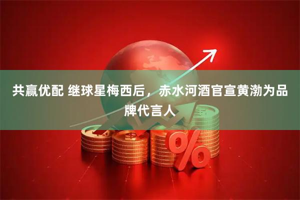 共赢优配 继球星梅西后，赤水河酒官宣黄渤为品牌代言人