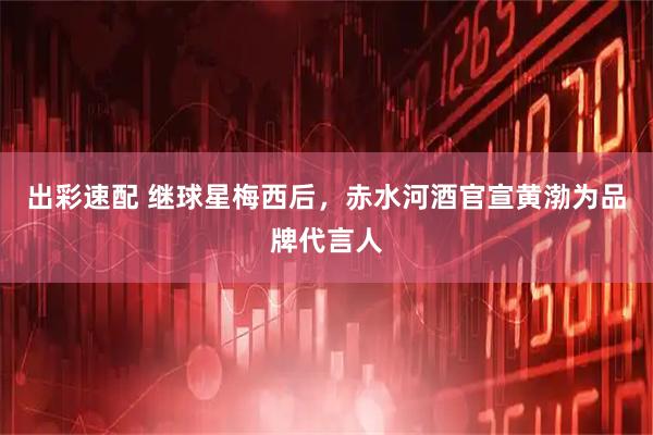 出彩速配 继球星梅西后，赤水河酒官宣黄渤为品牌代言人