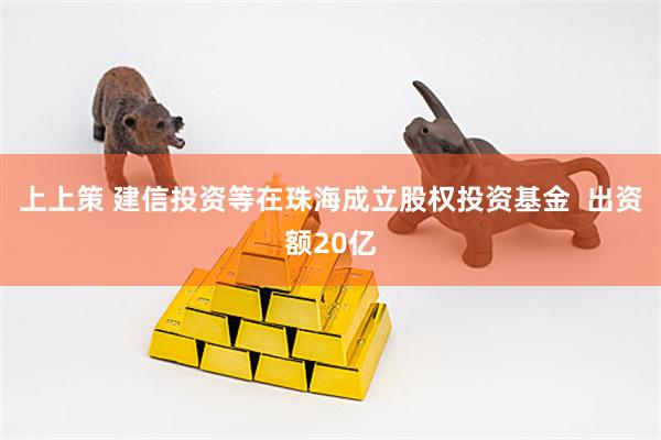 上上策 建信投资等在珠海成立股权投资基金  出资额20亿