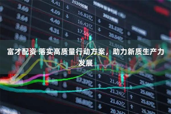 富才配资 落实高质量行动方案，助力新质生产力发展