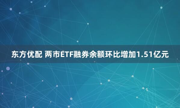 东方优配 两市ETF融券余额环比增加1.51亿元