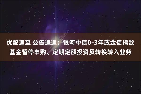 优配速至 公告速递：银河中债0-3年政金债指数基金暂停申购、定期定额投资及转换转入业务
