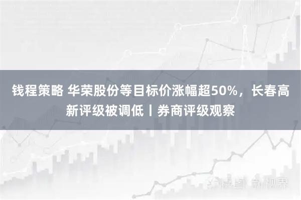 钱程策略 华荣股份等目标价涨幅超50%，长春高新评级被调低丨券商评级观察