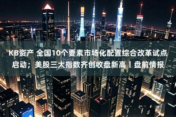 KB资产 全国10个要素市场化配置综合改革试点启动；美股三大指数齐创收盘新高丨盘前情报