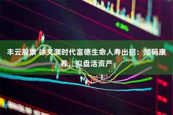 丰云股票 徐文渊时代富德生命人寿出招：加码康养，拟盘活资产