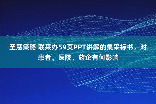 至慧策略 联采办59页PPT讲解的集采标书，对患者、医院、药企有何影响
