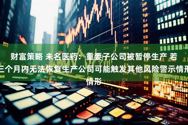 财富策略 未名医药：重要子公司被暂停生产 若三个月内无法恢复生产公司可能触发其他风险警示情形