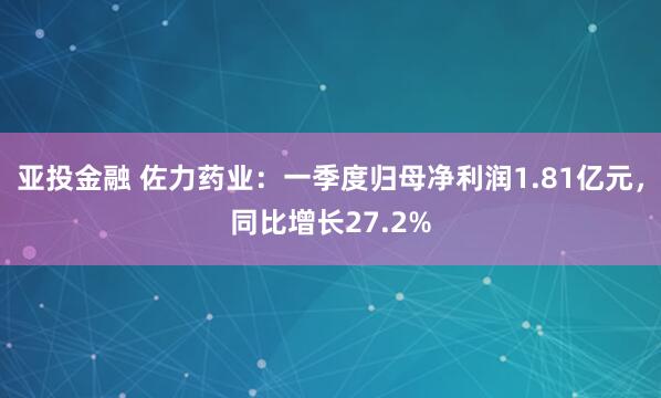 亚投金融 佐力药业：一季度归母净利润1.81亿元，同比增长27.2%