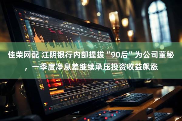 佳荣网配 江阴银行内部提拔“90后”为公司董秘，一季度净息差继续承压投资收益飙涨