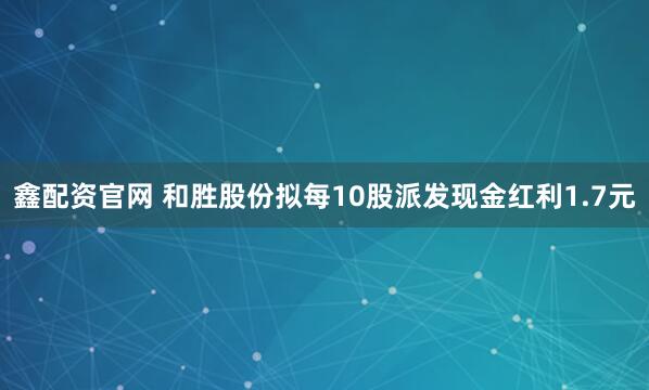 鑫配资官网 和胜股份拟每10股派发现金红利1.7元