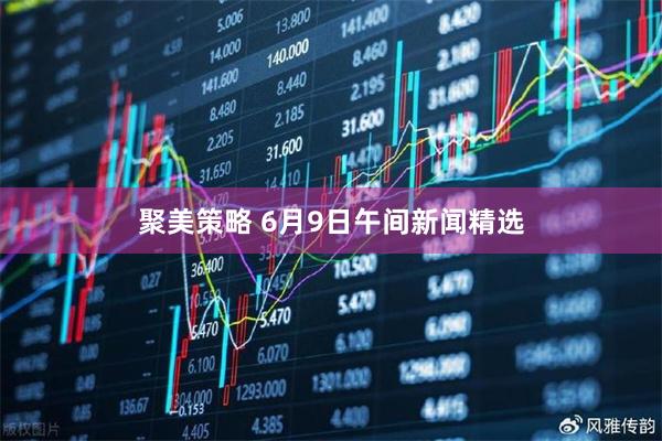 聚美策略 6月9日午间新闻精选