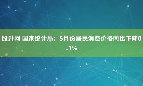 股升网 国家统计局：5月份居民消费价格同比下降0.1%