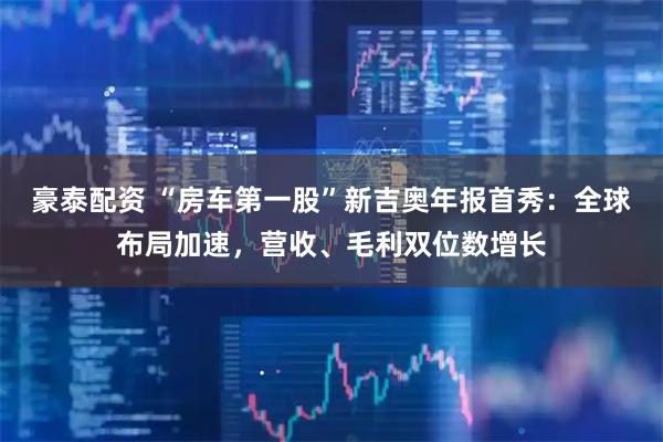 豪泰配资 “房车第一股”新吉奥年报首秀：全球布局加速，营收、毛利双位数增长