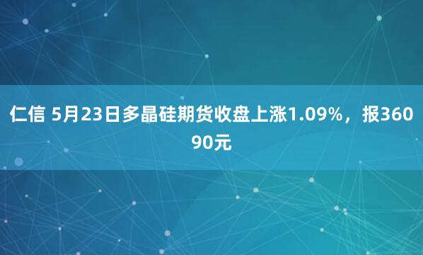仁信 5月23日多晶硅期货收盘上涨1.09%，报36090元