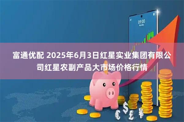富通优配 2025年6月3日红星实业集团有限公司红星农副产品大市场价格行情