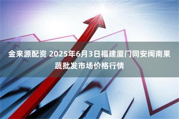 金来源配资 2025年6月3日福建厦门同安闽南果蔬批发市场价格行情