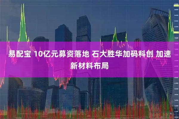 易配宝 10亿元募资落地 石大胜华加码科创 加速新材料布局