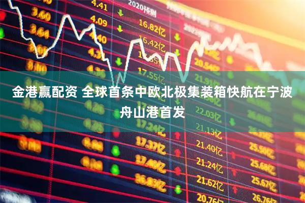 金港赢配资 全球首条中欧北极集装箱快航在宁波舟山港首发