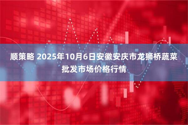顺策略 2025年10月6日安徽安庆市龙狮桥蔬菜批发市场价格行情