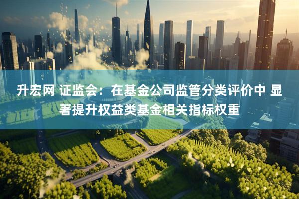 升宏网 证监会：在基金公司监管分类评价中 显著提升权益类基金相关指标权重