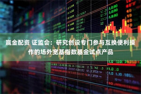 赢金配资 证监会：研究创设专门参与互换便利操作的场外宽基指数基金试点产品