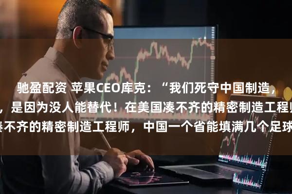 驰盈配资 苹果CEO库克：“我们死守中国制造，不是因为中国工厂‘廉价’，是因为没人能替代！在美国凑不齐的精密制造工程师，中国一个省能填满几个足球场！”
