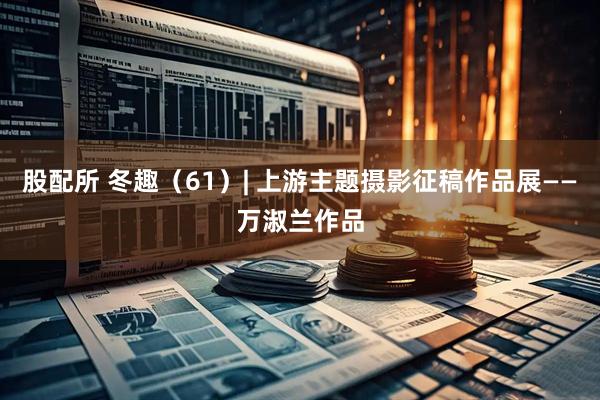 股配所 冬趣（61）| 上游主题摄影征稿作品展——万淑兰作品