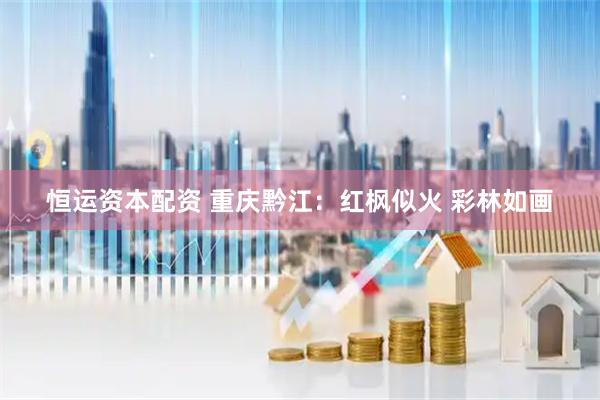 恒运资本配资 重庆黔江：红枫似火 彩林如画