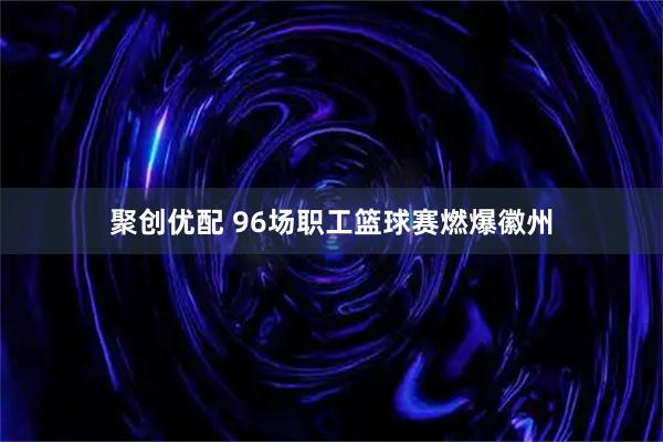聚创优配 96场职工篮球赛燃爆徽州