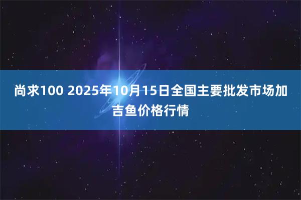 尚求100 2025年10月15日全国主要批发市场加吉鱼价格行情