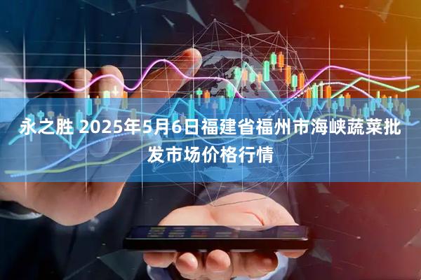 永之胜 2025年5月6日福建省福州市海峡蔬菜批发市场价格行情