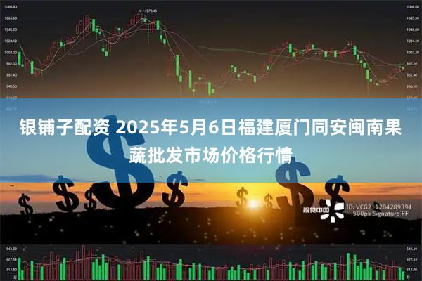 银铺子配资 2025年5月6日福建厦门同安闽南果蔬批发市场价格行情