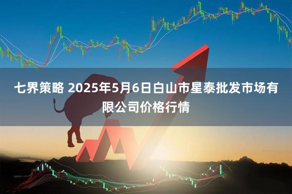 七界策略 2025年5月6日白山市星泰批发市场有限公司价格行情