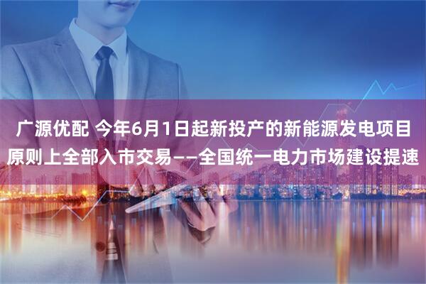 广源优配 今年6月1日起新投产的新能源发电项目原则上全部入市交易——全国统一电力市场建设提速