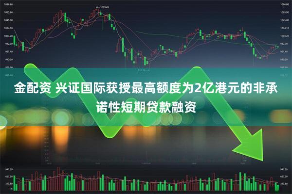 金配资 兴证国际获授最高额度为2亿港元的非承诺性短期贷款融资