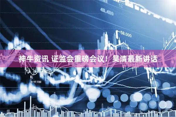 神牛资讯 证监会重磅会议！吴清最新讲话
