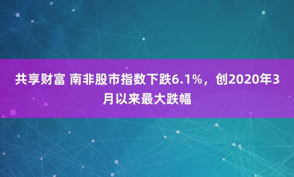 共享财富 南非股市指数下跌6.1%，创2020年3月以来最大跌幅