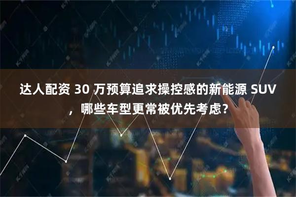 达人配资 30 万预算追求操控感的新能源 SUV，哪些车型更常被优先考虑？