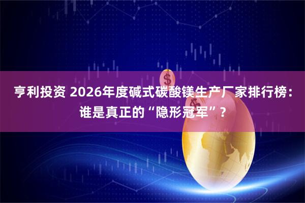 亨利投资 2026年度碱式碳酸镁生产厂家排行榜：谁是真正的“隐形冠军”？