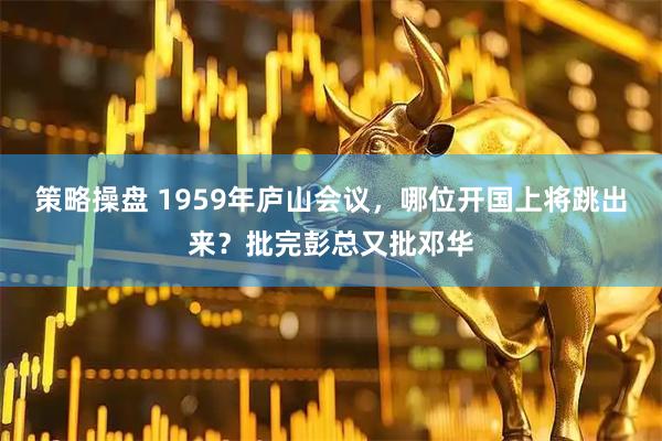 策略操盘 1959年庐山会议，哪位开国上将跳出来？批完彭总又批邓华